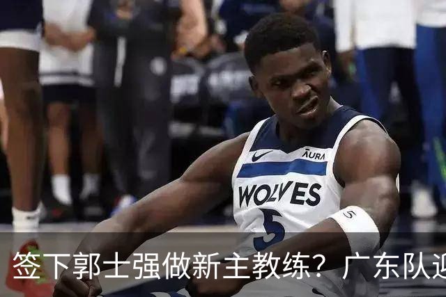 签下郭士强做新主教练？广东队迎来换帅机会，杜锋有望执教国家队