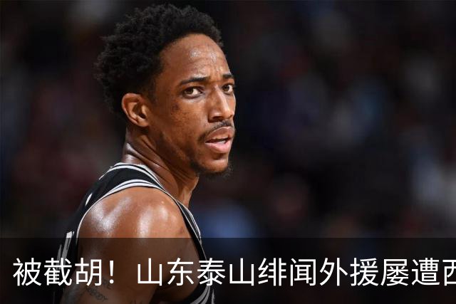 被截胡！山东泰山绯闻外援屡遭西甲豪门争抢，夏窗换外援再度落空